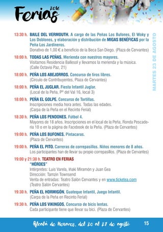 Alcalá de Henares, del 20 al 27 de agosto 15
MARTES23DEAGOSTO
13:30 h. 	BAILE DEL VERMOUTH. A cargo de las Peñas Los Bufones, El Woky y
Los Doblones, y elaboración y distribución de MIGAS BENÉFICAS por la
Peña Los Jardineros.
	 Donativo de 1,00 € a beneficio de la Beca San Diego. (Plaza de Cervantes)
18:00 h.	 TODAS LAS PEÑAS. Merienda con nuestros mayores.
	 Visitamos Residencia Ballesol y llevamos la merienda y la música.
	 (Calle Octavio Paz, 21)
18:00 h.	 PEÑA LOS ABEJORROS. Concurso de tiros libres.
	 (Circulo de Contribuyentes, Plaza de Cervantes)
18:00 h.	 PEÑA EL JUGLAR. Fiesta Infantil Juglar.
	 (Local de la Peña, Pº del Val 16, local 3)
18:00 h.	 PEÑA EL GOLPE. Concurso de Tortillas.
	 Inscripiciones media hora antes. Todas las edades.
	 (Carpa de la Peña en el Recinto Ferial)
18:30 h.	 PEÑA LOS PENDONES. Fútbol 4.
	 Mayores de 18 años. Inscripciones en el local de la Peña, Ronda Pescade-
ría 10 o en la página de Facebook de la Peña. (Plaza de Cervantes)
19:00 h.	 PEÑA LOS BUFONES. Pintacaras.
	 (Plaza de Cervantes)
19:00 h.	 PEÑA EL PITO. Carreras de correpasillos. Niños menores de 8 años.
	 Los participantes han de llevar su propio correpasillos. (Plaza de Cervantes)
19:00 y 21:30 h. TEATRO EN FERIAS
	 “HÉROES”
	 Intérpretes: Luis Varela, Iñaki Miramón y Juan Gea
	 Dirección: Tamzin Townsend
	 Venta de entradas: Teatro Salón Cervantes y en www.ticketea.com
	 (Teatro Salón Cervantes)
19:30 h.	 PEÑA EL HORMIGÓN. Guateque Infantil, Juego Infantil.
	 (Carpa de la Peña en Recinto Ferial)
19:30 h.	 PEÑA LOS VIKINGOS. Concurso de bicis lentas.
	 Cada participante tiene que llevar su bici. (Plaza de Cervantes)
 