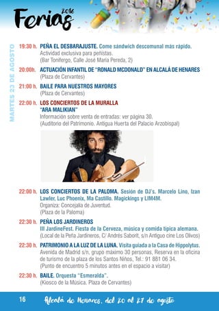 Alcalá de Henares, del 20 al 27 de agosto16
MARTES23DEAGOSTO
19:30 h.	 PEÑA EL DESBARAJUSTE. Come sándwich descomunal más rápido.
	 Actividad exclusiva para peñistas.
	 (Bar Tonifergo, Calle José María Pereda, 2)
20:00h.	 ACTUACIÓN INFANTIL DE “RONALD MCDONALD” EN ALCALÁ DE HENARES
	 (Plaza de Cervantes)
21:00 h.	 BAILE PARA NUESTROS MAYORES
	 (Plaza de Cervantes)
22:00 h.	 LOS CONCIERTOS DE LA MURALLA
	 “ARA MALIKIAN”
	 Información sobre venta de entradas: ver página 30.
	 (Auditorio del Patrimonio. Antigua Huerta del Palacio Arzobispal)
22:00 h.	 LOS CONCIERTOS DE LA PALOMA. Sesión de DJ’s. Marcelo Lino, Izan
Lawler, Luc Phoenix, Ma Castillo. Magickings y LIM4M.
	 Organiza: Concejalía de Juventud.
	 (Plaza de la Paloma)
22:30 h.	 PEÑA LOS JARDINEROS
	 III JardineFest. Fiesta de la Cerveza, música y comida típica alemana.
	 (Local de la Peña Jardineros, C/ Andrés Saborit, s/n Antiguo cine Los Olivos)
22:30 h.	 PATRIMONIO A LA LUZ DE LA LUNA. Visita guiada a la Casa de Hippolytus.
	 Avenida de Madrid s/n, grupo máximo 30 personas, Reserva en la oficina
de turismo de la plaza de los Santos Niños, Tel.: 91 881 06 34.
	 (Punto de encuentro 5 minutos antes en el espacio a visitar)
22:30 h.	 BAILE. Orquesta “Esmeralda”.
	 (Kiosco de la Música. Plaza de Cervantes)
 