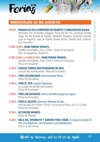 Alcalá de Henares, del 20 al 27 de agosto 17
MIÉRCOLES24DEAGOSTO
MIÉRCOLES 24 DE AGOSTO
10:30 h.	 PASACALLES DE LA COMPARSA DE GIGANTES Y CABEZUDOS DE ALCALÁ
	 Recorrido: Pza. Cervantes, Colegios, Paseo del Val, Pza. Juventud, Avenida
Virgen del Val, Avenida de Castilla, Valladolid, Zaragoza, Santander, Avenida
Lope de Figueroa, Juan de Austria, Ronda Ancha, Teniente Ruiz, Libreros,
Pza. Cervantes.
11:00-13:00 h. GRAN PARQUE INFANTIL
	 Castillos Hinchables. A las 13:00 h. Fiesta de la Espuma.
	 (Pza. de Sepúlveda. Distrito V)
11:00-13:00 h. y 18:00-21:00 h. GRAN PARQUE INFANTIL
	 Castillos Hinchables. A las 13:00 h. Fiesta de la Espuma.
	 (Plaza de Cervantes)
11:00 h.	 FINALES TORNEO MULTITUDINARIO DE MUS
	 (Círculo de Contribuyentes. Plaza de Cervantes)
11:00 h.	 PEÑA LOS DOBLONES. Entrenamiento Pirata.
	 (Plaza de Cervantes)
11:00 h.	 PEÑA EL PITO. Juegos Populares.
	 Los juegos de siempre para peques.
	 (Plaza de Cervantes)
11:00 h.	 PEÑA LOS FARAONES. Guerra del Nilo (Juego con agua)
	 (Plaza de Cervantes)
11:00 h.	 PEÑA EL QUIJOTE. Concurso Modelar Arcilla.
	 Inscripciones de 10:00 a 10:45 h. en la misma Plaza. De 3 a 12 años.
	 (Plaza de Cervantes)
12:00 h.	 ACTUACIÓN INFANTIL
	 (Plaza de Palacio)
13:30 h.	 BAILE DEL VERMOUTH Y SANGRÍA PARA TODOS. A cargo las peñas El
Pito, Los Abejorros, Los Faraones y Los Sepultureros.
	 (Plaza de Cervantes)
 