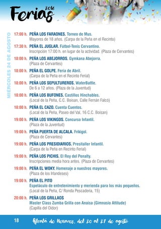 Alcalá de Henares, del 20 al 27 de agosto18
MIÉRCOLES24DEAGOSTO
17:00 h.	 PEÑA LOS FARAONES. Torneo de Mus.
	 Mayores de 18 años. (Carpa de la Peña en el Recinto)
17:30 h.	 PEÑA EL JUGLAR. Fútbol-Tenis Cervantino.
	 Inscripción 17:00 h. en lugar de la actividad. (Plaza de Cervantes)
18:00 h.	 PEÑA LOS ABEJORROS. Gymkana Abejorra.
	 (Plaza de Cervantes)
18:00 h.	 PEÑA EL GOLPE. Feria de Abril.
	 (Carpa de la Peña en el Recinto Ferial)
18:00 h.	 PEÑA LOS SEPULTUREROS. WaterBattle.
	 De 6 a 12 años. (Plaza de la Juventud)
18:00 h.	 PEÑA LOS BUFONES. Castillos Hinchables.
	 (Local de la Peña, C.C. Boisan, Calle Fernán Falcó)
18:00 h.	 PEÑA EL CAZO. Cuenta Cuentos.
	 (Local de la Peña, Paseo del Val, 16 C.C. Boisan)
19:00 h.	 PEÑA LOS VIKINGOS. Concurso Infantil.
	 (Plaza de la Juventud)
19:00 h.	 PEÑA PUERTA DE ALCALA. Frikigol.
	 (Plaza de Cervantes)
19:00 h.	 PEÑA LOS PRESIDIARIOS. Presitaller Infantil.
	 (Carpa de la Peña en Recinto Ferial)
19:00 h.	 PEÑA LOS PICHIS. El Rey del Penalty.
	 Inscripciones media hora antes. (Plaza de Cervantes)
19:00 h.	 PEÑA EL WOKY. Homenaje a nuestros mayores.
	 (Plaza de los Irlandeses)
19:00 h.	 PEÑA EL PITO
	 Espetáculo de entretenimiento y merienda para los más pequeños.
	 (Local de la Peña, C/ Ronda Pescaderia, 15)
20:00 h.	 PEÑA LOS GRILLAOS
	 Master Class Zumba Grilla con Anaisa (Gimnasio Attitude)
	 (Capilla del Oidor)
 