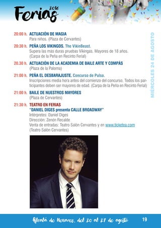 Alcalá de Henares, del 20 al 27 de agosto 19
MIÉRCOLES24DEAGOSTO
20:00 h.	 ACTUACIÓN DE MAGIA
	 Para niños. (Plaza de Cervantes)
20:30 h.	 PEÑA LOS VIKINGOS. The VikinBeast.
	 Supera las más duras pruebas Vikingas. Mayores de 18 años.
	 (Carpa de la Peña en Recinto Ferial)
20.30 h. 	ACTUACIÓN DE LA ACADEMIA DE BAILE ARTE Y COMPÁS
	 (Plaza de la Paloma)
21:00 h.	 PEÑA EL DESBARAJUSTE. Concurso de Pulso.
	 Inscripciones media hora antes del comienzo del concurso. Todos los par-
ticipantes deben ser mayores de edad. (Carpa de la Peña en Recinto Ferial)
21:00 h.	 BAILE DE NUESTROS MAYORES
	 (Plaza de Cervantes)
21:30 h.	 TEATRO EN FERIAS
	 “DANIEL DIGES presenta CALLE BROADWAY”
	 Intérpretes: Daniel Diges
	 Dirección: Zenón Recalde	
	 Venta de entradas: Teatro Salón Cervantes y en www.ticketea.com
	 (Teatro Salón Cervantes)
 