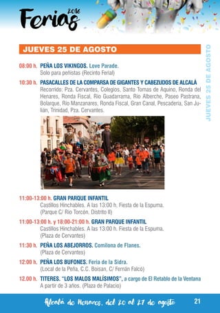 Alcalá de Henares, del 20 al 27 de agosto 21
JUEVES25DEAGOSTO
JUEVES 25 DE AGOSTO
08:00 h.	 PEÑA LOS VIKINGOS. Love Parade.
	 Solo para peñistas (Recinto Ferial)
10:30 h.	 PASACALLES DE LA COMPARSA DE GIGANTES Y CABEZUDOS DE ALCALÁ
	 Recorrido: Pza. Cervantes, Colegios, Santo Tomas de Aquino, Ronda del
Henares, Ronda Fiscal, Río Guadarrama, Río Alberche, Paseo Pastrana,
Bolarque, Río Manzanares, Ronda Fiscal, Gran Canal, Pescadería, San Ju-
lián, Trinidad, Pza. Cervantes.
11:00-13:00 h. GRAN PARQUE INFANTIL
	 Castillos Hinchables. A las 13:00 h. Fiesta de la Espuma.
	 (Parque C/ Rio Torcón. Distrito II)
11:00-13:00 h. y 18:00-21:00 h. GRAN PARQUE INFANTIL
	 Castillos Hinchables. A las 13:00 h. Fiesta de la Espuma.
	 (Plaza de Cervantes)
11:30 h.	 PEÑA LOS ABEJORROS. Comilona de Flanes.
	 (Plaza de Cervantes)
12:00 h.	 PEÑA LOS BUFONES. Feria de la Sidra.
	 (Local de la Peña, C.C. Boisan, C/ Fernán Falcó)
12.00 h. 	TITERES. “LOS MALOS MALÍSIMOS”, a cargo de El Retablo de la Ventana
	 A partir de 3 años. (Plaza de Palacio)
 