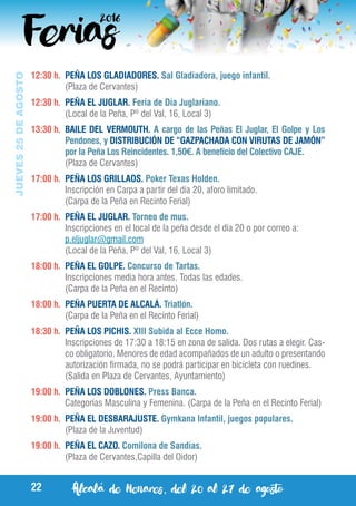 Alcalá de Henares, del 20 al 27 de agosto22
JUEVES25DEAGOSTO
12:30 h.	 PEÑA LOS GLADIADORES. Sal Gladiadora, juego infantil.
	 (Plaza de Cervantes)
12:30 h.	 PEÑA EL JUGLAR. Feria de Día Juglariano.
	 (Local de la Peña, Pº del Val, 16, Local 3)
13:30 h.	 BAILE DEL VERMOUTH. A cargo de las Peñas El Juglar, El Golpe y Los
Pendones, y DISTRIBUCIÓN DE “GAZPACHADA CON VIRUTAS DE JAMÓN”
por la Peña Los Reincidentes. 1,50€. A beneficio del Colectivo CAJE.
	 (Plaza de Cervantes)
17:00 h.	 PEÑA LOS GRILLAOS. Poker Texas Holden.
	 Inscripción en Carpa a partir del día 20, aforo limitado.
	 (Carpa de la Peña en Recinto Ferial)
17:00 h.	 PEÑA EL JUGLAR. Torneo de mus.
	 Inscripciones en el local de la peña desde el día 20 o por correo a:
	 p.eljuglar@gmail.com
	 (Local de la Peña, Pº del Val, 16, Local 3)
18:00 h.	 PEÑA EL GOLPE. Concurso de Tartas.
	 Inscripciones media hora antes. Todas las edades.
	 (Carpa de la Peña en el Recinto)
18:00 h.	 PEÑA PUERTA DE ALCALÁ. Triatlón.
	 (Carpa de la Peña en el Recinto Ferial)
18:30 h.	 PEÑA LOS PICHIS. XIII Subida al Ecce Homo.
	 Inscripciones de 17:30 a 18:15 en zona de salida. Dos rutas a elegir. Cas-
co obligatorio. Menores de edad acompañados de un adulto o presentando
autorización firmada, no se podrá participar en bicicleta con ruedines.
	 (Salida en Plaza de Cervantes, Ayuntamiento)
19:00 h.	 PEÑA LOS DOBLONES. Press Banca.
	 Categorías Masculina y Femenina. (Carpa de la Peña en el Recinto Ferial)
19:00 h.	 PEÑA EL DESBARAJUSTE. Gymkana Infantil, juegos populares.
	 (Plaza de la Juventud)
19:00 h.	 PEÑA EL CAZO. Comilona de Sandías.
	 (Plaza de Cervantes,Capilla del Oidor)
 