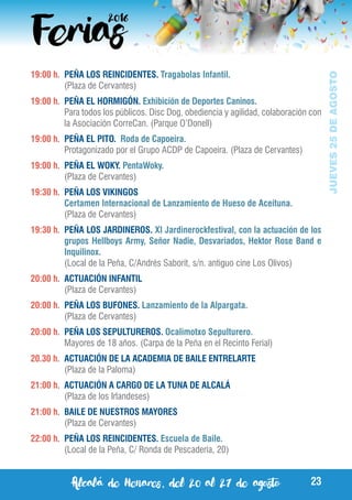 Alcalá de Henares, del 20 al 27 de agosto 23
JUEVES25DEAGOSTO
19:00 h.	 PEÑA LOS REINCIDENTES. Tragabolas Infantil.
	 (Plaza de Cervantes)
19:00 h.	 PEÑA EL HORMIGÓN. Exhibición de Deportes Caninos.
	 Para todos los públicos. Disc Dog, obediencia y agilidad, colaboración con
la Asociación CorreCan. (Parque O’Donell)
19:00 h.	 PEÑA EL PITO. Roda de Capoeira.
	 Protagonizado por el Grupo ACDP de Capoeira. (Plaza de Cervantes)
19:00 h.	 PEÑA EL WOKY. PentaWoky.
	 (Plaza de Cervantes)
19:30 h.	 PEÑA LOS VIKINGOS
	 Certamen Internacional de Lanzamiento de Hueso de Aceituna.
	 (Plaza de Cervantes)
19:30 h.	 PEÑA LOS JARDINEROS. XI Jardinerockfestival, con la actuación de los
grupos Hellboys Army, Señor Nadie, Desvariados, Hektor Rose Band e
Inquilinox.
	 (Local de la Peña, C/Andrés Saborit, s/n. antiguo cine Los Olivos)
20:00 h.	 ACTUACIÓN INFANTIL
	 (Plaza de Cervantes)
20:00 h.	 PEÑA LOS BUFONES. Lanzamiento de la Alpargata.
	 (Plaza de Cervantes)
20:00 h.	 PEÑA LOS SEPULTUREROS. Ocalimotxo Sepulturero.
	 Mayores de 18 años. (Carpa de la Peña en el Recinto Ferial)
20.30 h. 	ACTUACIÓN DE LA ACADEMIA DE BAILE ENTRELARTE
	 (Plaza de la Paloma)
21:00 h. 	ACTUACIÓN A CARGO DE LA TUNA DE ALCALÁ
	 (Plaza de los Irlandeses)
21:00 h.	 BAILE DE NUESTROS MAYORES
	 (Plaza de Cervantes)
22:00 h.	 PEÑA LOS REINCIDENTES. Escuela de Baile.
	 (Local de la Peña, C/ Ronda de Pescadería, 20)
 