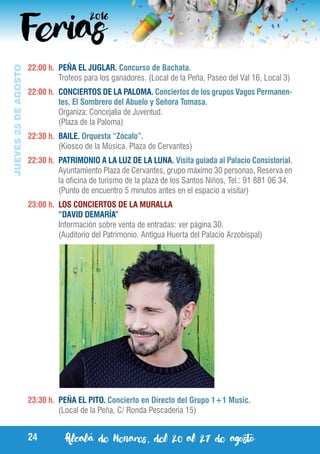 Alcalá de Henares, del 20 al 27 de agosto24
JUEVES25DEAGOSTO
22:00 h.	 PEÑA EL JUGLAR. Concurso de Bachata.
	 Trofeos para los ganadores. (Local de la Peña, Paseo del Val 16, Local 3)
22:00 h.	 CONCIERTOS DE LA PALOMA. Conciertos de los grupos Vagos Permanen-
tes, El Sombrero del Abuelo y Señora Tomasa.
	 Organiza: Concejalía de Juventud.
	 (Plaza de la Paloma)
22:30 h.	 BAILE. Orquesta “Zócalo”.
	 (Kiosco de la Música. Plaza de Cervantes)
22:30 h.	 PATRIMONIO A LA LUZ DE LA LUNA. Visita guiada al Palacio Consistorial.
	 Ayuntamiento Plaza de Cervantes, grupo máximo 30 personas, Reserva en
la oficina de turismo de la plaza de los Santos Niños, Tel.: 91 881 06 34.
	 (Punto de encuentro 5 minutos antes en el espacio a visitar)
23:00 h.	 LOS CONCIERTOS DE LA MURALLA
	 “DAVID DEMARÍA”
	 Información sobre venta de entradas: ver página 30.
	 (Auditorio del Patrimonio. Antigua Huerta del Palacio Arzobispal)
23:30 h.	 PEÑA EL PITO. Concierto en Directo del Grupo 1+1 Music.
	 (Local de la Peña, C/ Ronda Pescadería 15)
 