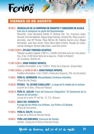 Alcalá de Henares, del 20 al 27 de agosto 25
VIERNES26DEAGOSTO
VIERNES 26 DE AGOSTO
10:30 h.	 PASACALLES DE LA COMPARSA DE GIGANTES Y CABEZUDOS DE ALCALÁ
	 Este día la comparsa no parte del Ayuntamiento.	
	 Recorrido: Junta Municipal Distrito IV (Octavio Paz, 15), Francisco Ayala,
Gonzalo Torrente Ballester, Miguel Ángel Asturias, Octavio Paz, Plaza José Es-
pronceda, Jose Mª Pereda, Plaza Alfonso XII, Federico García Lorca, Miguel
Hernández, José Ruiz Azorín, Plaza Reina María Cristina, Rosalía de Castro,
Jacinto Verdaguer, Ramón Valle Inclán, José Ruiz Azorín.
11:00-13:00 h. SPLASH TOBOGÁN ACUÁTICO
	 Tobogan acuático gigante (100 m.). Castillo hinchable para los más peque-
ños. A las 13.00 horas fiesta de la espuma. ¡Tráete tu flotador!
	 (C/ Carabaña. Distrito IV)
11:00-13:00 h. GRAN PARQUE INFANTIL
	 Castillos Hinchables. A las 13:00 h. Fiesta de la Espuma. (Espartales)
11:00-13:00 h. y 18:00-21:00 h. GRAN PARQUE INFANTIL
	 Castillos Hinchables. A las 13:00 h. Fiesta de la Espuma. (Plz. de Cervantes)
11:00 h.	 PEÑA EL HORMIGÓN. Manualidades Creativas Infantiles.
	 (Plaza de San Diego)
12.00 H. TÍTERES. “EL ÚLTIMO CABALLERO”, a cargo de El retablo de la ventana
	 A partir de 3 años. (Plaza de Palacio)
12.00 H. PEÑA EL JUGLAR. Final del Concurso Fotográfico “IV Centenario de la
Muerte de Cervantes”.
	 (Local de la peña. Pº del Val, 12. C.C. Boisan)
13:30 h. 	BAILE DEL VERMOUTH
	 A cargo de las Peñas Los Grillaos, Los Pichis y El Quijote.
	 (Plaza de Cervantes)
17:00 h.	 PEÑA EL GOLPE. Karaoke.
	 (Carpa de la Peña en Recinto Ferial)
18:00 h.	 PEÑA LOS DOBLONES. Concurso de Dardos.
	 Adultos. (Carpa de la Peña en Recinto Ferial)
 