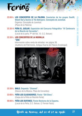Alcalá de Henares, del 20 al 27 de agosto 27
VIERNES26DEAGOSTO
22:00 h.	 LOS CONCIERTOS DE LA PALOMA. Conciertos de los grupos Soulift,
Watch Out y Aurora & The Betrayers. Concejalía de Juventud.
	 Organiza: Concejalía de Juventud.
	 (Plaza de la Paloma)
22.30 H. PEÑA EL JUGLAR. Exposición del Concurso Fotográfico “IV Centenario
de la Muerte de Cervantes”.
	 (Local de la peña. Pº del Val, 12. C.C. Boisan)
22:30 h.	 LOS CONCIERTOS DE LA MURALLA
	 “IZAL”
	 Información sobre venta de entradas: ver página 30.
	 (Auditorio del Patrimonio. Antigua Huerta del Palacio Arzobispal)
22:30 h.	 BAILE. Orquesta “Channel”.
	 (Kiosco de la Música. Plaza de Cervantes)
23:00 h.	 PEÑA LOS GLADIADORES. Fiesta “Old Glory”.
	 (Carpa de la Peña en Recinto Ferial)
00:00 h.	 PEÑA LOS BUFONES. Fiesta Nocturna de la Espuma.
	 (Local de la Peña, C.C. Boisan, C/ Fernán Falcó)
 