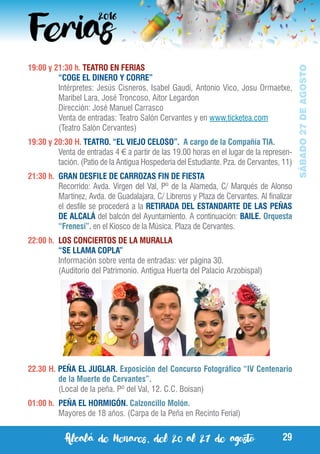 Alcalá de Henares, del 20 al 27 de agosto 29
SÁBADO27DEAGOSTO
19:00 y 21:30 h. TEATRO EN FERIAS
	 “COGE EL DINERO Y CORRE”
	 Intérpretes: Jesús Cisneros, Isabel Gaudí, Antonio Vico, Josu Ormaetxe,
Maribel Lara, José Troncoso, Aitor Legardon
	 Dirección: José Manuel Carrasco
	 Venta de entradas: Teatro Salón Cervantes y en www.ticketea.com
	 (Teatro Salón Cervantes)
19:30 y 20:30 H. TEATRO. “EL VIEJO CELOSO”. A cargo de la Compañía TIA.
	 Venta de entradas 4 € a partir de las 19.00 horas en el lugar de la represen-
tación. (Patio de la Antigua Hospederia del Estudiante. Pza. de Cervantes, 11)
21:30 h.	 GRAN DESFILE DE CARROZAS FIN DE FIESTA
	 Recorrido: Avda. Virgen del Val, Pº de la Alameda, C/ Marqués de Alonso
Martínez, Avda. de Guadalajara, C/ Libreros y Plaza de Cervantes. Al finalizar
el desfile se procederá a la RETIRADA DEL ESTANDARTE DE LAS PEÑAS
DE ALCALÁ del balcón del Ayuntamiento. A continuación: BAILE. Orquesta
“Frenesí”. en el Kiosco de la Música. Plaza de Cervantes.
22:00 h.	 LOS CONCIERTOS DE LA MURALLA
	 “SE LLAMA COPLA”
	 Información sobre venta de entradas: ver página 30.
	 (Auditorio del Patrimonio. Antigua Huerta del Palacio Arzobispal)
22.30 H. PEÑA EL JUGLAR. Exposición del Concurso Fotográfico “IV Centenario
de la Muerte de Cervantes”.
	 (Local de la peña. Pº del Val, 12. C.C. Boisan)
01:00 h.	 PEÑA EL HORMIGÓN. Calzoncillo Molón.
	 Mayores de 18 años. (Carpa de la Peña en Recinto Ferial)
 