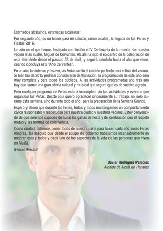 Estimados alcalaínos, estimadas alcalaínas:
Por segundo año, es un honor para mí saludar, como alcalde, la llegada de las Ferias y
Fiestas 2016.
Un año en el que hemos festejado con ilusión el IV Centenario de la muerte  de nuestro
vecino más ilustre, Miguel de Cervantes. Alcalá ha sido el epicentro de la celebración de
esta efeméride desde el pasado 23 de abril, y seguirá siéndolo hasta el año que viene,
cuando concluya este “Año Cervantes”.
En un año tan intenso y festivo, las Ferias serán el colofón perfecto para el final del verano.
Si bien las de 2015 podrían considerarse de transición, la programación de este año será
muy completa y para todos los públicos. A las actividades programadas año tras año
hay que sumar una gran oferta cultural y musical que seguro que es de vuestro agrado.
Pero cualquier programa de Ferias estaría incompleto sin las actividades y eventos que
organizan las Peñas. Desde aquí quiero agradecer sinceramente su trabajo, no solo du-
rante esta semana, sino durante todo el año, para la preparación de la Semana Grande.
Espero y deseo que durante las Ferias, todas y todos mantengamos un comportamiento
cívico responsable y respetuoso para nuestra ciudad y nuestros vecinos. Estoy convenci-
do de que seremos capaces de aunar las ganas de fiesta y de celebración con el respeto
mutuo y las normas de convivencia.
Como ciudad, debemos poner todos de nuestra parte para hacer, cada año, unas Ferias
mejores. Os aseguro que desde el equipo de gobierno trabajamos incansablemente en
mejorar esto y todos y cada uno de los aspectos de la vida de las personas que viven
en Alcalá.
¡Felices Fiestas!
Javier Rodríguez Palacios
Alcalde de Alcalá de Henares
 
