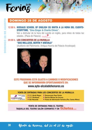 Alcalá de Henares, del 20 al 27 de agosto30
DOMINGO28DEAGOSTO
DOMINGO 28 DE AGOSTO
12:00 h.	 KIDS&US SCHOOL OF ENGLISH OS INVITA A LA HORA DEL CUENTO-
STORYTIME. “Gina Ginger & Charlie Chives”.
	 Ven a disfrutar de la hora del cuento en inglés, para niños de todas las
edades. (Plaza de Palacio)
20:00 h.	 LOS CONCIERTOS DE LA MURALLA
	 “DOS MELLIZOS, BERTÍN Y ARÉVALO”
	 (Auditorio del Patrimonio. Antigua Huerta del Palacio Arzobispal)
VENTA DE ENTRADAS PARA EL TEATRO:
TAQUILLA DEL TEATRO SALÓN CERVANTES Y EN
	C.C. Alcalá Magna
	C.C. Plenilunio
	Bar Macondo
	Restaurante Pepe Pasión
	Red de Oficinas de Correos
	Punto de Información Turística (Pza. Santos Niños)
VENTA DE ENTRADAS PARA LOS CONCIERTOS DE LA MURALLA:
ESTE PROGRAMA ESTÁ SUJETO A CAMBIOS O MODIFICACIONES
QUE SE INFORMARÁN OPORTUNAMENTE EN:
www.ayto-alcaladehenares.es
 
