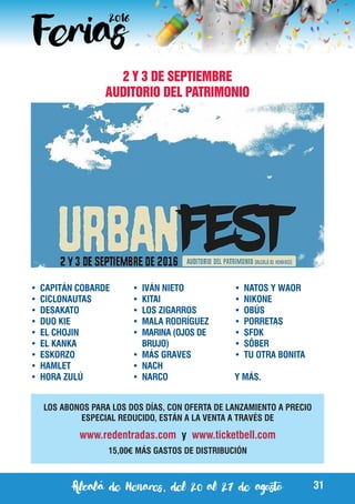 Alcalá de Henares, del 20 al 27 de agosto 31
2 Y 3 DE SEPTIEMBRE
AUDITORIO DEL PATRIMONIO
LOS ABONOS PARA LOS DOS DÍAS, CON OFERTA DE LANZAMIENTO A PRECIO
ESPECIAL REDUCIDO, ESTÁN A LA VENTA A TRAVÉS DE
www.redentradas.com y www.ticketbell.com
15,00€ MÁS GASTOS DE DISTRIBUCIÓN
•	 CAPITÁN COBARDE
•	 CICLONAUTAS
•	 DESAKATO
•	 DUO KIE
•	 EL CHOJIN
•	 EL KANKA
•	 ESKORZO
•	 HAMLET
•	 HORA ZULÚ
•	 IVÁN NIETO
•	 KITAI
•	 LOS ZIGARROS
•	 MALA RODRÍGUEZ
•	 MARINA (OJOS DE
BRUJO)
•	 MÁS GRAVES
•	 NACH
•	 NARCO
•	 NATOS Y WAOR
•	 NIKONE
•	 OBÚS
•	 PORRETAS
•	 SFDK
•	 SÔBER
•	 TU OTRA BONITA
Y MÁS.
 