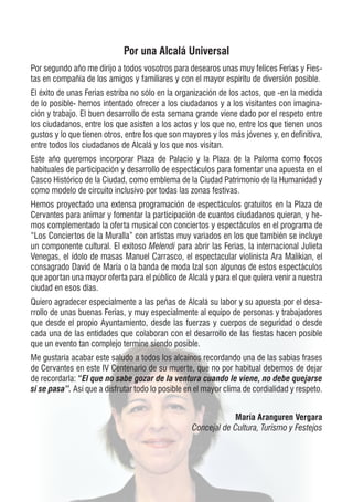 Por una Alcalá Universal
Por segundo año me dirijo a todos vosotros para desearos unas muy felices Ferias y Fies-
tas en compañía de los amigos y familiares y con el mayor espíritu de diversión posible.
El éxito de unas Ferias estriba no sólo en la organización de los actos, que -en la medida
de lo posible- hemos intentado ofrecer a los ciudadanos y a los visitantes con imagina-
ción y trabajo. El buen desarrollo de esta semana grande viene dado por el respeto entre
los ciudadanos, entre los que asisten a los actos y los que no, entre los que tienen unos
gustos y lo que tienen otros, entre los que son mayores y los más jóvenes y, en definitiva,
entre todos los ciudadanos de Alcalá y los que nos visitan.
Este año queremos incorporar Plaza de Palacio y la Plaza de la Paloma como focos
habituales de participación y desarrollo de espectáculos para fomentar una apuesta en el
Casco Histórico de la Ciudad, como emblema de la Ciudad Patrimonio de la Humanidad y
como modelo de circuito inclusivo por todas las zonas festivas.
Hemos proyectado una extensa programación de espectáculos gratuitos en la Plaza de
Cervantes para animar y fomentar la participación de cuantos ciudadanos quieran, y he-
mos complementado la oferta musical con conciertos y espectáculos en el programa de
“Los Conciertos de la Muralla” con artistas muy variados en los que también se incluye
un componente cultural. El exitoso Melendi para abrir las Ferias, la internacional Julieta
Venegas, el ídolo de masas Manuel Carrasco, el espectacular violinista Ara Malikian, el
consagrado David de María o la banda de moda Izal son algunos de estos espectáculos
que aportan una mayor oferta para el público de Alcalá y para el que quiera venir a nuestra
ciudad en esos días.
Quiero agradecer especialmente a las peñas de Alcalá su labor y su apuesta por el desa-
rrollo de unas buenas Ferias, y muy especialmente al equipo de personas y trabajadores
que desde el propio Ayuntamiento, desde las fuerzas y cuerpos de seguridad o desde
cada una de las entidades que colaboran con el desarrollo de las fiestas hacen posible
que un evento tan complejo termine siendo posible.
Me gustaría acabar este saludo a todos los alcaínos recordando una de las sabias frases
de Cervantes en este IV Centenario de su muerte, que no por habitual debemos de dejar
de recordarla: “El que no sabe gozar de la ventura cuando le viene, no debe quejarse
si se pasa”. Así que a disfrutar todo lo posible en el mayor clima de cordialidad y respeto.
María Aranguren Vergara
Concejal de Cultura, Turismo y Festejos
 