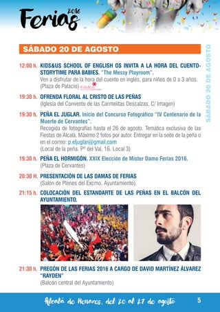 Alcalá de Henares, del 20 al 27 de agosto 5
SÁBADO20DEAGOSTO
SÁBADO 20 DE AGOSTO
12:00 h.	 KIDS&US SCHOOL OF ENGLISH OS INVITA A LA HORA DEL CUENTO-
STORYTIME PARA BABIES. “The Messy Playroom”.
	 Ven a disfrutar de la hora del cuento en inglés, para niños de 0 a 3 años.
	 (Plaza de Palacio)
19:30 h.	 OFRENDA FLORAL AL CRISTO DE LAS PEÑAS
	 (Iglesia del Convento de las Carmelitas Descalzas, C/ Imagen)
19:30 h.	 PEÑA EL JUGLAR. Inicio del Concurso Fotográfico “IV Centenario de la
Muerte de Cervantes”.
	 Recogida de fotografías hasta el 26 de agosto. Temática exclusiva de las
Fiestas de Alcalá. Máximo 2 fotos por autor. Entregar en la sede de la peña o
en el correo: p.eljuglar@gmail.com
	 (Local de la peña. Pº del Val, 16. Local 3)
19:30 h.	 PEÑA EL HORMIGÓN. XXIX Elección de Míster Damo Ferias 2016.
	 (Plaza de Cervantes)
20:30 H.	PRESENTACIÓN DE LAS DAMAS DE FERIAS
	 (Salón de Plenos del Excmo. Ayuntamiento)
21:15 h.	 COLOCACIÓN DEL ESTANDARTE DE LAS PEÑAS EN EL BALCÓN DEL
AYUNTAMIENTO.
21:30 h.	 PREGÓN DE LAS FERIAS 2016 A CARGO DE DAVID MARTÍNEZ ÁLVAREZ
“RAYDEN”
	 (Balcón central del Ayuntamiento)
 
