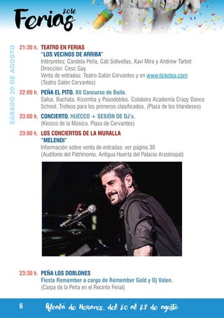 Alcalá de Henares, del 20 al 27 de agosto6
SÁBADO20DEAGOSTO
21:30 h.	 TEATRO EN FERIAS
	 “LOS VECINOS DE ARRIBA”
	 Intérpretes: Candela Peña, Cati Solivellas, Xavi Mira y Andrew Tarbet
	 Dirección: Cesc Gay
	 Venta de entradas: Teatro Salón Cervantes y en www.ticketea.com
	 (Teatro Salón Cervantes)
22:00 h.	 PEÑA EL PITO. XII Concurso de Baile.
	 Salsa, Bachata, Kizomba y Pasodobles. Colabora Academia Crazy Dance
School. Trofeos para los primeros clasificados. (Plaza de los Irlandeses)
23:00 h.	 CONCIERTO. HUECCO + SESIÓN DE DJ’s.
	 (Kiosco de la Música. Plaza de Cervantes)
23:00 h.	 LOS CONCIERTOS DE LA MURALLA
	 “MELENDI”
	 Información sobre venta de entradas: ver página 30
	 (Auditorio del Patrimonio. Antigua Huerta del Palacio Arzobispal)
23:30 h.	 PEÑA LOS DOBLONES
	 Fiesta Remember a cargo de Remember Gold y Dj Valen.
	 (Carpa de la Peña en el Recinto Ferial)
 