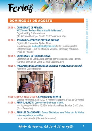 Alcalá de Henares, del 20 al 27 de agosto 7
DOMINGO21DEAGOSTO
DOMINGO 21 DE AGOSTO
09:00 h.	 CAMPEONATO DE PETANCA
	 XXX Torneo “Ferias y Fiestas Alcalá de Henares”.
	 Organiza C.P. y B. Complutense.
	 (Boulódromo Municipal Distrito IV. C/ Serracines, s/n)
10:00 h.	 TORNEO DE AJEDREZ DE PARTIDAS RÁPIDAS
	 Organiza Club Municipal Ajedrez Alcalá.
	 Inscripciones en ajedrezalcala@gmail.com hasta 15 minutos antes.
	 Categorías: Sub 1, sub 16, absoluto, veterano, femenina y socio club.
	 (Plaza de Palacio)
10:30 h.	 CAMPEONATO DE FERIAS DE CALVA
	 Organiza Club de Calva Alcalá. Entrega de trofeos aprox. a las 13:00 h.
	 (Canchas del Club de Calva, C/ José Caballero, s/n)
10:30 h.	 PASACALLES DE LA COMPARSA DE GIGANTES Y CABEZUDOS DE ALCALÁ
	 Recorrido: Casco Histórico
11:00-13:00 h. y 18:00-21:00 h. GRAN PARQUE INFANTIL
	 Castillos Hinchables. A las 13:00 h. Fiesta de la Espuma. (Plaza de Cervantes)
11:00 h.	 PEÑA EL QUIJOTE. Concurso de Disfraces Infantil.
	 Inscripciones de 10:00 a 10:45 h. en la misma Plaza. Edad de 0 a 12 años.
	 (Plaza Cervantes)
11:30 h.	 PEÑA LOS GLADIADORES. Zumba Gladiadora para Todos con Ro Muñoz
más compañeros Increíbles.
	 Llevar ropa cómoda. (Plaza de la Juventud)
Foto:BaldomeroPerdigón
 