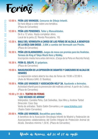 Alcalá de Henares, del 20 al 27 de agosto8
DOMINGO21DEAGOSTO
12:00 h.	 PEÑA LOS VIKINGOS. Concurso de Dibujo Infantil.
	 Se hará dibujo a color sobre una temática.
	 (Plaza de Cervantes)
12:00 h.	 PEÑA LOS PENDONES. Taller y Manualidades.
	 De 6 a 12 años. Hasta completar aforo.
	 Local de la peña (C/ Ronda Pescadería, 10)
13:30 h.	 BAILE DEL VERMOUTH A CARGO DE LAS PEÑAS DE ALCALÁ, A BENEFICIO
DE LA BECA SAN DIEGO . 2,00€ a cambio del Vermouth con Pincho.
	 (Plaza de Cervantes)
16:30 h.	 PEÑA LOS GLADIADORES. Juegos de mesa con premios para los finalistas.
Torneos de King of Tokyo Machi Koro y Molkky.
	 Inscripción media hora antes del inicio. (Carpa de la Peña en Recinto Ferial)
18:30 h.	 PEÑA EL GOLPE. El golpetazo.
	 (Plaza de Cervantes)
19:00 h.	 INAUGURACIÓN DE LA EXPOSICIÓN DE GIGANTES Y CABEZUDOS DE ALCALÁ DE
HENARES
	 La exposición estará abierta los días de Ferias de 19:00 a 22:00 h.
	 (Aula de Música UAH, C/ Basilios)
19:00 h.	 PEÑA LOS VIKINGOS Y ASOCIACIÓN HELP 3A. Ayudando a Animales.
	 Actividad infantil para la prevención del maltrato animal. A partir de 3 años.
	 (Plaza de Cervantes)
19:00 y 21:30 h. TEATRO EN FERIAS
	 “LOS VECINOS DE ARRIBA”
	 Intérpretes: Candela Peña, Cati Solivellas, Xavi Mira y Andrew Tarbet
	 Dirección: Cesc Gay
	 Venta de entradas: Teatro Salón Cervantes y en www.ticketea.com
	 (Teatro Salón Cervantes)
20:00 h.	 PEÑA LOS VIKINGOS. Bocadillos para todos.
	 A beneficio de la Asociación Oncología Infantil de Madrid y Federación de
Asociaciones colaboradoras del Centro Integral de Protección Animal de
Alcalá. Donativo mínimo 1,50 €. (Plaza de Cervantes)
 