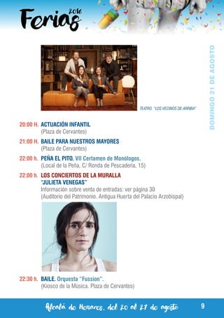 Alcalá de Henares, del 20 al 27 de agosto 9
DOMINGO21DEAGOSTO
20:00 H.	ACTUACIÓN INFANTIL
	 (Plaza de Cervantes)
21:00 H.	BAILE PARA NUESTROS MAYORES
	 (Plaza de Cervantes)
22:00 h.	 PEÑA EL PITO. VII Certamen de Monólogos.
	 (Local de la Peña, C/ Ronda de Pescadería, 15)
22:00 h.	 LOS CONCIERTOS DE LA MURALLA
	 “JULIETA VENEGAS”
	 Información sobre venta de entradas: ver página 30
	 (Auditorio del Patrimonio. Antigua Huerta del Palacio Arzobispal)
22:30 h.	 BAILE. Orquesta “Fussion”.
	 (Kiosco de la Música. Plaza de Cervantes)
TEATRO. “LOS VECINOS DE ARRIBA”
 
