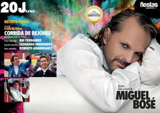2016
20Jlunes
RECINTO FERIAL
20.00 h.
PLAZA DE TOROS
CORRIDA DE rejonesDe la ganadería de Luis Terrón.
Primer rejoneador:	 Rui Fernandes
Segundo rejoneador:	 Leonardo Hernández
Tercer rejoneador:	 Roberto Armendáriz
23.00 h.
Gran concierto de
Miguel
bosé
TODOS
LOSCONCIERTOS
GRATUITOS
 