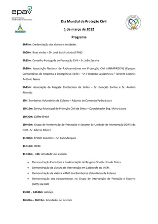 Dia Mundial da Proteção Civil

                                  1 de março de 2012

                                        Programa
8h45m: Credenciação dos alunos e entidades

9h00m: Boas vindas – Dr. José Luís Furtado (EPAV)

9h15m: Conselho Português de Protecção Civil – Sr. João Saraiva

9h30m: Associação Nacional de Radioamadores em Protecção Civil (ANARPROCIV) /Equipas
Comunitárias de Resposta à Emergência (ECRE) – Sr. Fernando Castanheira / Tenente Coronel
António Neves

9h45m: Associação de Resgate Cinotécnico de Sintra – Sr. Gonçalo Santos e Sr. Avelino
Almeida

10h: Bombeiros Voluntários de Colares – Adjunto de Comando Pedro Louro

10h15m: Serviço Municipal de Proteção Civil de Sintra – Coordenador Eng. Mário Louro

10h30m: Coffee Break

10h45m: Grupo de Intervenção de Protecção e Socorro da Unidade de Intervenção (GIPS) da
GNR - Sr. Alferes Ribeiro

11h00m: EPOCH Solutions – Sr. Luís Marques

11h15m: INEM

11h30m – 13h: Atividades no exterior

       Demonstração Cinotécnica da Associação de Resgate Cinotécnico de Sintra
       Demonstração da Viatura de Intervenção em Catástrofe do INEM
       Demonstração da viatura VAME dos Bombeiros Voluntários de Colares
       Demonstração dos equipamentos no Grupo de Intervenção de Proteção e Socorro
        (GIPS) da GNR

13h00 – 14h30m: Almoço

14h45m - 16h15m: Atividades no exterior
 