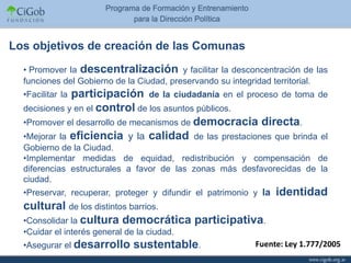 Los objetivos de creación de las Comunas
  • Promover la descentralización y facilitar la desconcentración de las
  funciones del Gobierno de la Ciudad, preservando su integridad territorial.
              participación de la ciudadanía en el proceso de toma de
  •Facilitar la
  decisiones y en el control de los asuntos públicos.
  •Promover el desarrollo de mecanismos de democracia directa.
  •Mejorar la eficiencia y la calidad de las prestaciones que brinda el
  Gobierno de la Ciudad.
  •Implementar medidas de equidad, redistribución y compensación de
  diferencias estructurales a favor de las zonas más desfavorecidas de la
  ciudad.
  •Preservar, recuperar, proteger y difundir el patrimonio y la   identidad
  cultural de los distintos barrios.
  •Consolidar la cultura democrática participativa.
  •Cuidar el interés general de la ciudad.
  •Asegurar el desarrollo      sustentable.                Fuente: Ley 1.777/2005
 