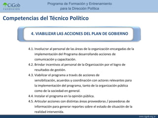 Competencias del Técnico Político

          4. VIABILIZAR LAS ACCIONES DEL PLAN DE GOBIERNO


         4.1. Involucrar al personal de las áreas de la organización encargadas de la
             implementación del Programa desarrollando acciones de
             comunicación y capacitación.
         4.2. Brindar incentivos al personal de la Organización por el logro de
             resultados de gestión.
         4.3. Viabilizar el programa a través de acciones de
             sensibilización, acuerdos y coordinación con actores relevantes para
             la implementación del programa, tanto de la organización pública
             como de la sociedad en general.
         4.4. Instalar el programa en la opinión pública.
         4.5. Articular acciones con distintas áreas proveedoras / poseedoras de
             información para generar reportes sobre el estado de situación de la
             realidad intervenida.
 