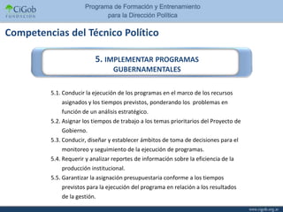 Competencias del Técnico Político

                          5. IMPLEMENTAR PROGRAMAS
                                  GUBERNAMENTALES

         5.1. Conducir la ejecución de los programas en el marco de los recursos
             asignados y los tiempos previstos, ponderando los problemas en
             función de un análisis estratégico.
         5.2. Asignar los tiempos de trabajo a los temas prioritarios del Proyecto de
             Gobierno.
         5.3. Conducir, diseñar y establecer ámbitos de toma de decisiones para el
             monitoreo y seguimiento de la ejecución de programas.
         5.4. Requerir y analizar reportes de información sobre la eficiencia de la
             producción institucional.
         5.5. Garantizar la asignación presupuestaria conforme a los tiempos
             previstos para la ejecución del programa en relación a los resultados
             de la gestión.
 