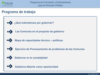 Programa de trabajo


       ¿Qué entendemos por gobernar?


       Las Comunas en el proyecto de gobierno


       Mapa de capacidades técnico – políticas


       Ejercicio de Procesamiento de problemas de las Comunas


       Gobernar en la complejidad


       Gobierno Abierto como oportunidad
 