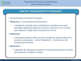 EJERCICIO: PROCESAMIENTO DE PROBLEMAS

 Los participantes formarán tres grupos.
 Momento 1: Los participantes seleccionarán:
    o 3 problemas valorados por la sociedad que consideren que sería
     estratégico abordarlos desde las Comunas. Contarán con 15 minutos
     para realizarlo y luego habrá una puesta en común.
 Momento 2:
     Cada grupo trabajará sobre uno de los problemas seleccionados en su
      precisión y descripción – utilizar Protocolo N 1. Contarán con 30
      minutos para realizarlo.
 Momento 3:
     Exposición de cada grupo en plenario. Cada grupo designará un vocero
      para presentar el trabajo realizado.

                                                                             30
 