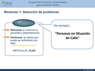 Momento 1: Selección de problemas



                               Por ejemplo…
   Relevante en virtud de su
   gravedad y preponderancia   “Personas en Situación
   Pertinente, se estima que         de Calle”
   puede ser enfrentado con
   éxito


     ARTICULA EL PLAN
 