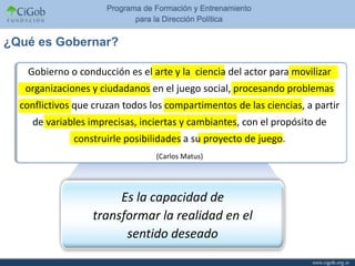 ¿Qué es Gobernar?

   Gobierno o conducción es el arte y la ciencia del actor para movilizar
   organizaciones y ciudadanos en el juego social, procesando problemas
  conflictivos que cruzan todos los compartimentos de las ciencias, a partir
    de variables imprecisas, inciertas y cambiantes, con el propósito de
              construirle posibilidades a su proyecto de juego.
                                 (Carlos Matus)




                       Es la capacidad de
                  transformar la realidad en el
                        sentido deseado
 