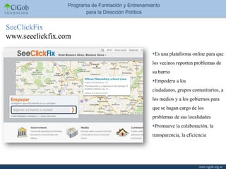 SeeClickFix
www.seeclickfix.com

                      Es una plataforma online para que
                      los vecinos reporten problemas de
                      su barrio
                      Empodera a los
                      ciudadanos, grupos comunitarios, a
                      los medios y a los gobiernos para
                      que se hagan cargo de los
                      problemas de sus localidades
                      Promueve la colaboración, la
                      transparencia, la eficiencia
 