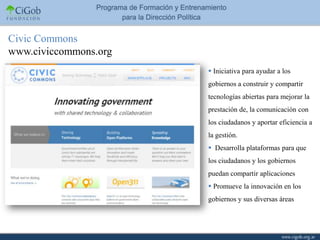 Civic Commons
www.civiccommons.org
                        Iniciativa para ayudar a los
                       gobiernos a construir y compartir
                       tecnologías abiertas para mejorar la
                       prestación de, la comunicación con
                       los ciudadanos y aportar eficiencia a
                       la gestión.
                        Desarrolla plataformas para que
                       los ciudadanos y los gobiernos
                       puedan compartir aplicaciones
                        Promueve la innovación en los
                       gobiernos y sus diversas áreas
 