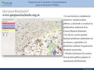 Qué pasa Riachuelo?
www.quepasariachuelo.org.ar    Es una iniciativa ciudadana de
                              monitoreo basada en datos
                              públicos y destinada a visualizar la
                              problemática ambiental de la
                              Cuenca Matanza Riachuelo
                               En ella los vecinos pueden
                              localizar problemas ambientales de
                              su entorno y reportarlos a la
                              plataforma mediante la generación
                              de alertas territoriales.
                               Permite monitorear los avances
                              de la gestión pública respecto al
                              saneamiento del Riachuelo
 