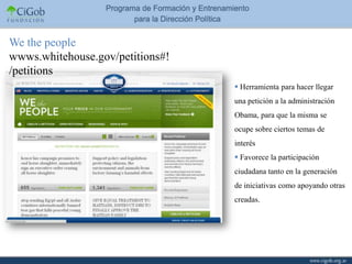 We the people
wwws.whitehouse.gov/petitions#!
/petitions
                                   Herramienta para hacer llegar
                                  una petición a la administración
                                  Obama, para que la misma se
                                  ocupe sobre ciertos temas de
                                  interés
                                   Favorece la participación
                                  ciudadana tanto en la generación
                                  de iniciativas como apoyando otras
                                  creadas.
 