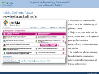 Irekia, Gobierno Vasco
www.irekia.euskadi.net/es
                             Plataforma de comunicación
                            directa entre los ciudadanos y el
                            gobierno vasco
                             El ejecutivo pone a disposición
                            datos y actuaciones en tiempo real
                            para que la ciudadanía
                            opine, valore y complemente con
                            sus aportes
                             La plataforma además estimula
                            la participación con diversos
                            actores societales impulsando el
                            trabajo colaborativo.
 