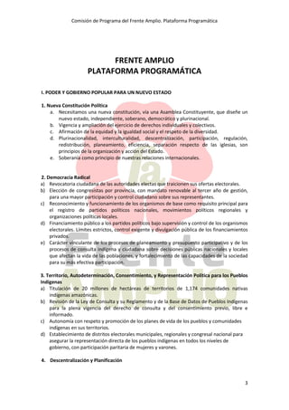 Comisión de Programa del Frente Amplio. Plataforma Programática
3
FRENTE AMPLIO
PLATAFORMA PROGRAMÁTICA
I. PODER Y GOBIERNO POPULAR PARA UN NUEVO ESTADO
1. Nueva Constitución Política
a. Necesitamos una nueva constitución, vía una Asamblea Constituyente, que diseñe un
nuevo estado, independiente, soberano, democrático y plurinacional.
b. Vigencia y ampliación del ejercicio de derechos individuales y colectivos.
c. Afirmación de la equidad y la igualdad social y el respeto de la diversidad.
d. Plurinacionalidad, interculturalidad, descentralización, participación, regulación,
redistribución, planeamiento, eficiencia, separación respecto de las iglesias, son
principios de la organización y acción del Estado.
e. Soberanía como principio de nuestras relaciones internacionales.
2. Democracia Radical
a) Revocatoria ciudadana de las autoridades electas que traicionen sus ofertas electorales.
b) Elección de congresistas por provincia, con mandato renovable al tercer año de gestión,
para una mayor participación y control ciudadano sobre sus representantes.
c) Reconocimiento y funcionamiento de los organismos de base como requisito principal para
el registro de partidos políticos nacionales, movimientos políticos regionales y
organizaciones políticas locales.
d) Financiamiento público a los partidos políticos bajo supervisión y control de los organismos
electorales. Límites estrictos, control exigente y divulgación pública de los financiamientos
privados.
e) Carácter vinculante de los procesos de planeamiento y presupuesto participativo y de los
procesos de consulta indígena y ciudadana sobre decisiones públicas nacionales y locales
que afectan la vida de las poblaciones, y fortalecimiento de las capacidades de la sociedad
para su más efectiva participación.
3. Territorio, Autodeterminación, Consentimiento, y Representación Política para los Pueblos
Indígenas
a) Titulación de 20 millones de hectáreas de territorios de 1,174 comunidades nativas
indígenas amazónicas.
b) Revisión de la Ley de Consulta y su Reglamento y de la Base de Datos de Pueblos Indígenas
para la plena vigencia del derecho de consulta y del consentimiento previo, libre e
informado.
c) Autonomía con respeto y promoción de los planes de vida de los pueblos y comunidades
indígenas en sus territorios.
d) Establecimiento de distritos electorales municipales, regionales y congresal nacional para
asegurar la representación directa de los pueblos indígenas en todos los niveles de
gobierno, con participación paritaria de mujeres y varones.
4. Descentralización y Planificación
 