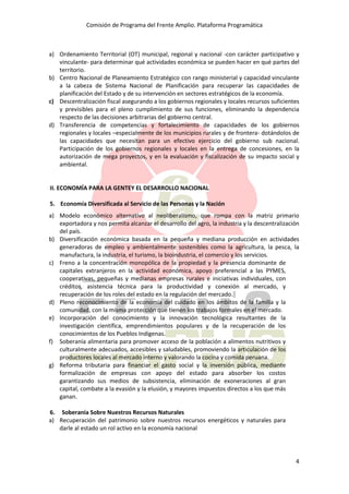 Comisión de Programa del Frente Amplio. Plataforma Programática
4
a) Ordenamiento Territorial (OT) municipal, regional y nacional -con carácter participativo y
vinculante- para determinar qué actividades económica se pueden hacer en qué partes del
territorio.
b) Centro Nacional de Planeamiento Estratégico con rango ministerial y capacidad vinculante
a la cabeza de Sistema Nacional de Planificación para recuperar las capacidades de
planificación del Estado y de su intervención en sectores estratégicos de la economía.
c) Descentralización fiscal asegurando a los gobiernos regionales y locales recursos suficientes
y previsibles para el pleno cumplimiento de sus funciones, eliminando la dependencia
respecto de las decisiones arbitrarias del gobierno central.
d) Transferencia de competencias y fortalecimiento de capacidades de los gobiernos
regionales y locales –especialmente de los municipios rurales y de frontera- dotándolos de
las capacidades que necesitan para un efectivo ejercicio del gobierno sub nacional.
Participación de los gobiernos regionales y locales en la entrega de concesiones, en la
autorización de mega proyectos, y en la evaluación y fiscalización de su impacto social y
ambiental.
II. ECONOMÍA PARA LA GENTEY EL DESARROLLO NACIONAL
5. Economía Diversificada al Servicio de las Personas y la Nación
a) Modelo económico alternativo al neoliberalismo, que rompa con la matriz primario
exportadora y nos permita alcanzar el desarrollo del agro, la industria y la descentralización
del país.
b) Diversificación económica basada en la pequeña y mediana producción en actividades
generadoras de empleo y ambientalmente sostenibles como la agricultura, la pesca, la
manufactura, la industria, el turismo, la bioindustria, el comercio y los servicios.
c) Freno a la concentración monopólica de la propiedad y la presencia dominante de
capitales extranjeros en la actividad económica, apoyo preferencial a las PYMES,
cooperativas, pequeñas y medianas empresas rurales e iniciativas individuales, con
créditos, asistencia técnica para la productividad y conexión al mercado, y
recuperación de los roles del estado en la regulación del mercado.
d) Pleno reconocimiento de la economía del cuidado en los ámbitos de la familia y la
comunidad, con la misma protección que tienen los trabajos formales en el mercado.
e) Incorporación del conocimiento y la innovación tecnológica resultantes de la
investigación científica, emprendimientos populares y de la recuperación de los
conocimientos de los Pueblos Indígenas.
f) Soberanía alimentaria para promover acceso de la población a alimentos nutritivos y
culturalmente adecuados, accesibles y saludables, promoviendo la articulación de los
productores locales al mercado interno y valorando la cocina y comida peruana.
g) Reforma tributaria para financiar el gasto social y la inversión pública, mediante
formalización de empresas con apoyo del estado para absorber los costos
garantizando sus medios de subsistencia, eliminación de exoneraciones al gran
capital, combate a la evasión y la elusión, y mayores impuestos directos a los que más
ganan.
6. Soberanía Sobre Nuestros Recursos Naturales
a) Recuperación del patrimonio sobre nuestros recursos energéticos y naturales para
darle al estado un rol activo en la economía nacional
 