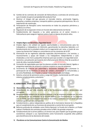 Comisión de Programa del Frente Amplio. Plataforma Programática
5
b) Cambio de los contratos de concesión de hidrocarburos a contratos de servicios para
que el estado recupera la propiedad del producto final.
c) Destinar el íntegro del gas peruano al mercado interno, priorizando hogares,
pequeñas y mediana empresas, transporte público y proyectos petroquímicos. No a la
exportación de nuestro gas.
d) Participación de Petroperú como inversionista en todos los proyectos petroleros y
gasíferos en el Perú.
e) Regulación de la expansión minera en función del ordenamiento territorial.
f) Establecimiento del impuesto a las sobre ganancias en el sector minería e
hidrocarburos para asegurar ingresos justos al país en épocas de precios altos.
7. Empleo Digno con Derechos y Seguridad Social
a) Empleo digno y de calidad con iguales oportunidades y remuneraciones para los
trabajadores y trabajadoras sin distinción, garantizando los derechos laborales y el
fortalecimiento de la actividad sindical con la negociación por rama, a través de una
nueva Ley General de Trabajo en concordancia con los convenios de la OIT
b) Eliminación de los regímenes laborales especiales discriminatorios y los services, y
reconocimiento y apoyo del Estado a los trabajadores independientes o auto
empleados y a las micro y pequeñas empresas para que accedan a la seguridad social.
c) Aumento y actualización permanente de la Remuneración Mínima Vital de acuerdo al
costo de vida y la productividad.
d) Formación de capacidades para que los jóvenes accedan al mercado laboral, ligados a
programas especiales de asistencia a jóvenes mujeres en caso de embarazo.
e) Incremento de licencias por paternidad y situaciones análogas, para promover la
participación de los hombres en tareas de cuidado y domesticas no remuneradas, y
así como flexibilidad, disminución y nuevas formas de jornadas de trabajo.
f) Sistema universal de pensiones justas a cargo del Estado, manteniendo las AFP como
sistema complementario y voluntario.
III. HONESTIDAD, ÉTICA Y PLURALISMO
8. Honestidad y Ética en la Gestión Pública
a) Inhabilitación de por vida (muerte civil) a los funcionarios públicos sentenciados por
corrupción.
b) Responsabilidad solidaria de los partidos políticos y de las empresas privadas por los actos
de corrupción de sus militantes en la función pública y sus funcionarios en sus negocios
con el estado, para la transparencia total en los tratos y contratos con el sector privado.
Cero corrupción con cero corruptores.
c) Fortalecimiento y plena independencia política de la Contraloría General de la República
para el cumplimiento de sus funciones de prevención y control de la corrupción.
d) Reforma profunda de entidades como Policía Nacional, la Fiscalía de la Nación y el Poder
Judicial. Prohibición de contratos privados entre la PNP y las grandes empresas
e) Fortalecimiento de la carrera pública y el servicio civil, para impedir que los grandes grupos
económicos coloquen a sus representantes como funcionarios ocupando altos públicos
para beneficiarse de las decisiones del estado.
9. Pluralismo en las Comunicaciones Contra la Concentración de Medios
 