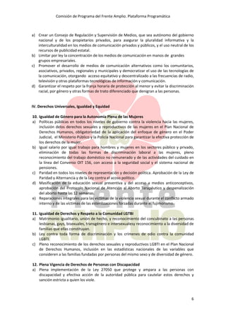 Comisión de Programa del Frente Amplio. Plataforma Programática
6
a) Crear un Consejo de Regulación y Supervisión de Medios, que sea autónomo del gobierno
nacional y de los propietarios privados, para asegurar la pluralidad informativa y la
interculturalidad en los medios de comunicación privados y públicos, y el uso neutral de los
recursos de publicidad estatal.
b) Limitar por ley la concentración de los medios de comunicación en manos de grandes
grupos empresariales.
c) Promover el desarrollo de medios de comunicación alternativos como los comunitarios,
asociativos, privados, regionales y municipales y democratizar el uso de las tecnologías de
la comunicación, otorgando acceso equitativo y descentralizado a las frecuencias de radio,
televisión y otras plataformas tecnológicas de información y comunicación.
d) Garantizar el respeto por la franja horaria de protección al menor y evitar la discriminación
racial, por género y otras formas de trato diferenciado que denigran a las personas.
IV. Derechos Universales, Igualdad y Equidad
10. Igualdad de Género para la Autonomía Plena de las Mujeres
a) Políticas públicas en todos los niveles de gobierno contra la violencia hacia las mujeres,
inclusión delos derechos sexuales y reproductivos de las mujeres en el Plan Nacional de
Derechos Humanos, obligatoriedad de la aplicación del enfoque de género en el Poder
Judicial, el Ministerio Público y la Policía Nacional para garantizar la efectiva protección de
los derechos de la mujer.
b) Igual salario por igual trabajo para hombres y mujeres en los sectores público y privado,
eliminación de todas las formas de discriminación laboral a las mujeres, pleno
reconocimiento del trabajo doméstico no remunerado y de las actividades del cuidado en
la línea del Convenio OIT 156, con acceso a la seguridad social y el sistema nacional de
pensiones.
c) Paridad en todos los niveles de representación y decisión política. Aprobación de la Ley de
Paridad y Alternancia y de la Ley contra el acoso político.
d) Masificación de la educación sexual preventiva y del acceso a medios anticonceptivos,
aprobación del Protocolo Nacional de Atención al Aborto Terapéutico y despenalización
del aborto hasta las 12 semanas.
e) Reparaciones integrales para las víctimas de la violencia sexual durante el conflicto armado
interno y de las víctimas de las esterilizaciones forzadas durante el fujimorismo.
11. Igualdad de Derechos y Respeto a la Comunidad LGTBI
a) Matrimonio igualitario, unión de hecho, y reconocimiento del concubinato a las personas
lesbianas, gays, bisexuales, transgénero e intersexualesy reconocimiento a la diversidad de
familias que ellas constituyan.
b) Ley contra toda forma de discriminación y los crímenes de odio contra la comunidad
LGBTI.
c) Pleno reconocimiento de los derechos sexuales y reproductivos LGBTI en el Plan Nacional
de Derechos Humanos, inclusión en las estadísticas nacionales de las variables que
consideren a las familias fundadas por personas del mismo sexo y de diversidad de género.
12. Plena Vigencia de Derechos de Personas con Discapacidad
a) Plena implementación de la Ley 27050 que protege y ampara a las personas con
discapacidad y efectiva acción de la autoridad pública para cautelar estos derechos y
sanción estricta a quien los viole.
 