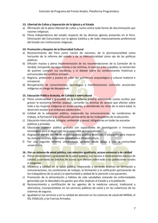 Comisión de Programa del Frente Amplio. Plataforma Programática
7
13. Libertad de Cultos y Separación de la Iglesia y el Estado
a) Afirmación de la plena libertad de cultos y lucha contra toda forma de discriminación por
razones religiosas.
b) Plena independencia del estado respecto de las diversas iglesias presentes en el Perú.
Eliminación del Concordato con la Iglesia Católica y de todo relacionamiento preferencial
del Estado con instituciones religiosas.
14. Promoción y Respeto de la Diversidad Cultural
a) Reconocimiento del Perú como nación de naciones, de la plurinacionalidad como
horizonte de la reforma del estado y de la interculturalidad como eje de las políticas
públicas.
b) Difusión masiva y plena implementación de las recomendaciones de la Comisión de la
Verdad, incluyendo las reparaciones a las víctimas, la sanción a los culpables, la reinserción
de quienes cumplen sus condenas, y el debate sobre las condicionantes históricas y
estructurales del conflicto armado.
c) Registro, protección y puesta en valor del patrimonio arqueológico y cultural material e
inmaterial.
d) Recuperación de conocimientos, tecnologías y manifestaciones culturales ancestrales
indígenas en riesgo de desaparecer.
15. Educación Pública Gratuita, de Calidad e Intercultural
a) Plena universalidad y gratuidad de la enseñanza pública, eliminando costos ocultos que
gravan la economía familiar popular, cerrando las brechas de acceso que afectan sobre
todo a las mujeres indígenas en áreas rurales, y atendiendo los retos de la extra-edad, la
deserción escolar y el embarazo adolescente.
b) Calidad de la educación pública, mejorando las remuneraciones, las condiciones de
trabajo, la formación y la calificación permanente de los trabajadores de la educación.
c) Educación intercultural, bilingüe, ambiental y sexual, obligatorias en todas las escuelas
públicas y privadas.
d) Educación superior pública gratuita con capacidades de investigación e innovación
tecnológica para el desarrollo local sostenible descentralizado.
e) Asignación del 6% del PBI en el presupuesto público destinado a educación para mejorar
las remuneraciones, materiales educativos e infraestructura.
f) Por una segunda reforma universitaria, gestada desde abajo y con la comunidad
universitaria
16 . Por un sistema de salud pública, con atención igualitaria, acceso universal y de calidad
a) Plena universalidad y gratuidad de la salud pública, con acceso a medicamentos básicos de
calidad, y cerrando las brechas de acceso que afectan sobre todo a las poblaciones rurales
e indígenas.
b) Eficiencia y calidad en la salud pública, mejorando y cerrando brechas en formación y
remuneraciones, las condiciones de trabajo, la formación y la calificación permanente de
los trabajadores de la salud y la oportunidad y calidad de la atención a los pacientes.
c) Promoción de la alimentación y hábitos de vida saludables evitando las enfermedades
generadas por la obesidad y los gastos que ellas implican al Estado y a la población.
d) Reconocimiento y certificación de los agentes de la medicina natural, tradicional y
alternativa, incorporándolas en los servicios públicos de salud y en las coberturas de los
sistemas de seguros.
e) Igualdad en los servicios y en la calidad de atención en los sistemas de salud del MINSA, el
SIS, ESSALUD, y las Fuerzas Armadas.
 
