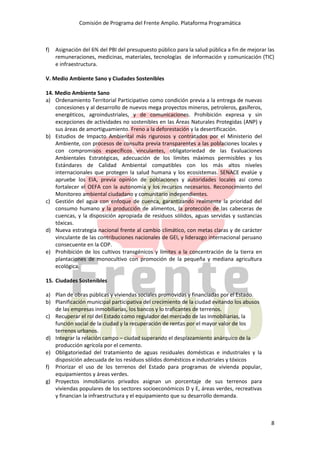 Comisión de Programa del Frente Amplio. Plataforma Programática
8
f) Asignación del 6% del PBI del presupuesto público para la salud pública a fin de mejorar las
remuneraciones, medicinas, materiales, tecnologías de información y comunicación (TIC)
e infraestructura.
V. Medio Ambiente Sano y Ciudades Sostenibles
14. Medio Ambiente Sano
a) Ordenamiento Territorial Participativo como condición previa a la entrega de nuevas
concesiones y al desarrollo de nuevos mega proyectos mineros, petroleros, gasíferos,
energéticos, agroindustriales, y de comunicaciones. Prohibición expresa y sin
excepciones de actividades no sostenibles en las Áreas Naturales Protegidas (ANP) y
sus áreas de amortiguamiento. Freno a la deforestación y la desertificación.
b) Estudios de Impacto Ambiental más rigurosos y contratados por el Ministerio del
Ambiente, con procesos de consulta previa transparentes a las poblaciones locales y
con compromisos específicos vinculantes, obligatoriedad de las Evaluaciones
Ambientales Estratégicas, adecuación de los límites máximos permisibles y los
Estándares de Calidad Ambiental compatibles con los más altos niveles
internacionales que protegen la salud humana y los ecosistemas. SENACE evalúe y
apruebe los EIA, previa opinión de poblaciones y autoridades locales así como
fortalecer el OEFA con la autonomía y los recursos necesarios. Reconocimiento del
Monitoreo ambiental ciudadano y comunitario independientes.
c) Gestión del agua con enfoque de cuenca, garantizando realmente la prioridad del
consumo humano y la producción de alimentos, la protección de las cabeceras de
cuencas, y la disposición apropiada de residuos sólidos, aguas servidas y sustancias
tóxicas.
d) Nueva estrategia nacional frente al cambio climático, con metas claras y de carácter
vinculante de las contribuciones nacionales de GEI, y liderazgo internacional peruano
consecuente en la COP.
e) Prohibición de los cultivos transgénicos y límites a la concentración de la tierra en
plantaciones de monocultivo con promoción de la pequeña y mediana agricultura
ecológica.
15. Ciudades Sostenibles
a) Plan de obras públicas y viviendas sociales promovidas y financiadas por el Estado.
b) Planificación municipal participativa del crecimiento de la ciudad evitando los abusos
de las empresas inmobiliarias, los bancos y lo traficantes de terrenos.
c) Recuperar el rol del Estado como regulador del mercado de las inmobiliarias, la
función social de la ciudad y la recuperación de rentas por el mayor valor de los
terrenos urbanos.
d) Integrar la relación campo – ciudad superando el desplazamiento anárquico de la
producción agrícola por el cemento.
e) Obligatoriedad del tratamiento de aguas residuales domésticas e industriales y la
disposición adecuada de los residuos sólidos domésticos e industriales y tóxicos
f) Priorizar el uso de los terrenos del Estado para programas de vivienda popular,
equipamientos y áreas verdes.
g) Proyectos inmobiliarios privados asignan un porcentaje de sus terrenos para
viviendas populares de los sectores socioeconómicos D y E, áreas verdes, recreativas
y financian la infraestructura y el equipamiento que su desarrollo demanda.
 