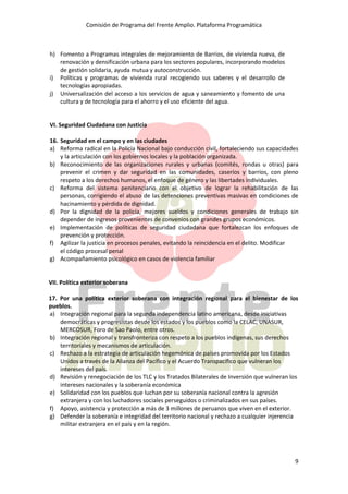 Comisión de Programa del Frente Amplio. Plataforma Programática
9
h) Fomento a Programas integrales de mejoramiento de Barrios, de vivienda nueva, de
renovación y densificación urbana para los sectores populares, incorporando modelos
de gestión solidaria, ayuda mutua y autoconstrucción.
i) Políticas y programas de vivienda rural recogiendo sus saberes y el desarrollo de
tecnologías apropiadas.
j) Universalización del acceso a los servicios de agua y saneamiento y fomento de una
cultura y de tecnología para el ahorro y el uso eficiente del agua.
VI. Seguridad Ciudadana con Justicia
16. Seguridad en el campo y en las ciudades
a) Reforma radical en la Policía Nacional bajo conducción civil, fortaleciendo sus capacidades
y la articulación con los gobiernos locales y la población organizada.
b) Reconocimiento de las organizaciones rurales y urbanas (comités, rondas u otras) para
prevenir el crimen y dar seguridad en las comunidades, caseríos y barrios, con pleno
respeto a los derechos humanos, el enfoque de género y las libertades individuales.
c) Reforma del sistema penitenciario con el objetivo de lograr la rehabilitación de las
personas, corrigiendo el abuso de las detenciones preventivas masivas en condiciones de
hacinamiento y pérdida de dignidad.
d) Por la dignidad de la policía, mejores sueldos y condiciones generales de trabajo sin
depender de ingresos provenientes de convenios con grandes grupos económicos.
e) Implementación de políticas de seguridad ciudadana que fortalezcan los enfoques de
prevención y protección.
f) Agilizar la justicia en procesos penales, evitando la reincidencia en el delito. Modificar
el código procesal penal
g) Acompañamiento psicológico en casos de violencia familiar
VII. Política exterior soberana
17. Por una política exterior soberana con integración regional para el bienestar de los
pueblos.
a) Integración regional para la segunda independencia latino americana, desde iniciativas
democráticas y progresistas desde los estados y los pueblos como la CELAC, UNASUR,
MERCOSUR, Foro de Sao Paolo, entre otros.
b) Integración regional y transfronteriza con respeto a los pueblos indígenas, sus derechos
territoriales y mecanismos de articulación.
c) Rechazo a la estrategia de articulación hegemónica de países promovida por los Estados
Unidos a través de la Alianza del Pacífico y el Acuerdo Transpacífico que vulneran los
intereses del país.
d) Revisión y renegociación de los TLC y los Tratados Bilaterales de Inversión que vulneran los
intereses nacionales y la soberanía económica
e) Solidaridad con los pueblos que luchan por su soberanía nacional contra la agresión
extranjera y con los luchadores sociales perseguidos o criminalizados en sus países.
f) Apoyo, asistencia y protección a más de 3 millones de peruanos que viven en el exterior.
g) Defender la soberanía e integridad del territorio nacional y rechazo a cualquier injerencia
militar extranjera en el país y en la región.
 
