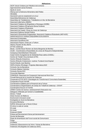 Adhesions
ACAT (Acció Cristians per l'Abolició de la tortura)
Agermanament sense fronteres
Ajuda en acció
Aliança per la Sobirania Alimentària dels Pobles
AltraItalia
Asociación para la cooperación en el sur
Assemblea Bolivariana de Catalunya
Assemblea de Treballadores i Treballadors en Atur de Barcelona
Associació alternativa AMARU
Associació Catalana de Brigadistes a Nicaragua (ACBN).
Associació Catalana d'Enginyeria Sense fronteres
Associació Catalana d'Esperanto
Associació de Casals i Grups de Joves de Catalunya
Associació Defensa Sanitat Pública
Associació d'Estudiants Progessistes- Associació Catalana d'Estudiants (AEP-ACE)
ASSOCIACIÓ ELS VERDS ESQUERRA ECOLOGISTA
Associació Entrepobles
Associació Socialisme XXI
Assossiació Papers i Drets per a Tothom
Ateneu Popular de Nou Barris
ATTAC Catalunya
Baula - Comité Óscar Romero de Santa Margarida de Montbui
CAJEI - Coordinadora d'Assemblees de Joves de l'Esquerra Independentista
Campanya Desmilitaritzem l'Educació
Casal Centre Autogestionat de Solidaritat Àrea Llatina (CASAL)
Centre de Treball i Documentació (CTD)
Centre d'Estudis Amazònics
Centre d'Estudis Cristianisme i Justícia. Fundació Lluís Espinal
Centre Estudis Joan Bardina
CEPA (Centre d'Ecologia i Projectes Alternatius)-EdC
Col·lectiu Gai de Barcelona
Col·lectiu Maloka Colòmbia
Col·lectiu Ronda SCC
Comunitat Afganesa
CONOSUD -Associació de Cooperació Internacional Nord-Sud
Consell Nacional de la Joventut de Catalunya
Cooperativa ETCS SCCL (Estratègies de Transformació Comunitaria Sostenible)
Cooperativa Pinyol Vermell
Coordinadora Catalana per la Prevenció de la Tortura
Coordinadora d’Organitzadors de Camps de Treball de Catalunya - COCAT
Coordinadora Educar en Família
CRAEV Centre de recerca i assessorament d'educació viva
Delegació d'Afectats per l'amiant a Castelldefels
Dones i Treball
Drets Humans de Mallorca
EcoConcern-innovació social
Ecologistes en Acció de Barcelona
Ecoxarxa Montseny
EdPAC (Educació per a l'Acció Crítica)
El clima no està en venda
El Lokal
En Lluita
Endavant OSAN
Entesa pel Decreixement-Xarxa pel decreixement
Escola del Benestar
Espai de dinamització del Forum social de Comunicació
Farga
FCONGd
Federació d'Associacions de Veïns i Veïnes de Barcelona
Federació d'Ecologistes de Catalunya (EdC)
 