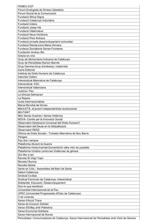 FEMEC-CGT
Fòrum Ecologista de Síntesi Llibertària
Fòrum Social de la Comunicació
Fundació Àfrica Digna
Fundació Catalunya Voluntària
Fundació Indera
Fundació Josep Irla
Fundació l'Alternativa
Fundació Nous Horitzons
Fundació Pere Ardíaca
Fundació privada desenvolupament comunitari
Fundació Randa-Lluís Maria Xirinacs
Fundació Socialisme Sense Fronteres
Fundación Andreu Nin
Gràcia en crisi
Grup de Democràcia Inclusiva de Catalunya
Grup de Periodistes Ramon Barnils
Grup Gemma-Grup d'embaraç i maternitat
Icaria Editorial
Instituts de Drets Humans de Catalunya
Intermón Oxfam
Intersindical Alternativa de Catalunya
Intersindical- CSC
Intersindical Valenciana
Justícia i Pau
La Directa Setmanari
La Repera
Lluita Internacionalista
Marxa Mundial de Dones
MAULETS, el jovent independentista revolucionari
MILITANT
Món Sense Guerres i Sense Violència
NOVA- Centre per la Innovació Social
Observatori Declaració Universal del Drets Humans?
Observatori del Deute en la Globalització
Observatori DESC
Oficina de Drets Socials - Trobada Alternativa de Nou Barris
Pangea
Pau Ara i sempre
Plataforma Aturem la Guerra
Plataforma Horta-Carmel-Guinardó/Un altre món és possible
Plataforma Unitària contra les Violències de gènere
Qui deu a qui
Revista El Viejo Topo
Revista l'Aurora
Revolta Global
Sants en Crisi - Assemblea del Barri de Sants
Setem Catalunya
Sindicat Co.Bas
Sindicat Ferroviari de Catalunya- Intersindical
Solidaritat, Educació i Desenvolupament
Som lo que sembrem
Universitat Internacional de la Pau
UPEC (Universitat Progressista d'Estiu de Catalunya)
V de vivienda
Xarxa d'Acció Trans
Xarxa de Consum Solidari
Xarxa d'Enllaç amb Palestina
Xarxa Economia Solidaria
Xarxa Internacional de Dones
Periodistes i Comunicadores de Catalunya -Xarxa Internacional de Periodistes amb Visió de Gènere
 