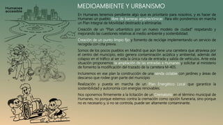 MEDIOAMBIENTE Y URBANISMO
En Humanes tenemos pendiente algo que es prioritario para nosotros, y es hacer de
Humanes un pueblo libre de barreras arquitectónicas. Para ello pondremos en marcha
un Plan Integral de Movilidad destinado a eliminarlas.
Creación de un “Plan urbanístico por un nuevo modelo de ciudad” respetando y
mejorando las cuestiones relativas al medio ambiente y sostenibilidad.
Creación de un punto limpio fijo y fomento de reciclaje implementando un servicio de
recogida con cita previa.
Somos de los pocos pueblos en Madrid que aún tiene una carretera que atraviesa por
el centro del municipio, esto genera contaminación acústica y ambiental, además del
colapso en el tráfico al ser esta la única ruta de entrada y salida de vehículos. Ante esta
situación proponemos la ampliación de las entradas a Humanes y solicitar al ministerio
de fomento la modificación del trazado de la carretera M-405.
Incluiremos en ese plan la construcción de una senda ciclable con jardines y áreas de
descanso que rodee gran parte del municipio
Realización y puesta en marcha de un Plan Energético Local que garantice la
sostenibilidad y autonomía con energías renovables.
Nos oponemos firmemente a la licitación de un Crematorio en el término municipal de
Humanes, no porque estemos contra la cremación como opción funeraria, sino porque
no es necesario y, si no se controla, puede ser altamente contaminante.
 
