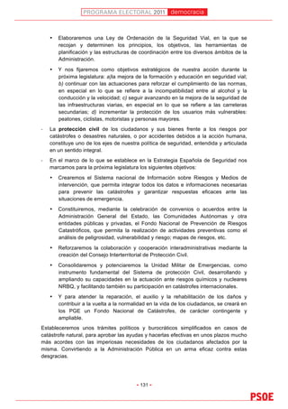 democracia
                                                                                              	
  


      •   Elaboraremos una Ley de Ordenación de la Seguridad Vial, en la que se
          recojan y determinen los principios, los objetivos, las herramientas de
          planificación y las estructuras de coordinación entre los diversos ámbitos de la
          Administración.
      •   Y nos fijaremos como objetivos estratégicos de nuestra acción durante la
          próxima legislatura: a)la mejora de la formación y educación en seguridad vial;
          b) continuar con las actuaciones para reforzar el cumplimiento de las normas,
          en especial en lo que se refiere a la incompatibilidad entre al alcohol y la
          conducción y la velocidad; c) seguir avanzando en la mejora de la seguridad de
          las infraestructuras viarias, en especial en lo que se refiere a las carreteras
          secundarias; d) incrementar la protección de los usuarios más vulnerables:
          peatones, ciclistas, motoristas y personas mayores.
-­‐   La protección civil de los ciudadanos y sus bienes frente a los riesgos por
      catástrofes o desastres naturales, o por accidentes debidos a la acción humana,
      constituye uno de los ejes de nuestra política de seguridad, entendida y articulada
      en un sentido integral.
-­‐   En el marco de lo que se establece en la Estrategia Española de Seguridad nos
      marcamos para la próxima legislatura los siguientes objetivos:
      •   Crearemos el Sistema nacional de Información sobre Riesgos y Medios de
          intervención, que permita integrar todos los datos e informaciones necesarias
          para prevenir las catástrofes y garantizar respuestas eficaces ante las
          situaciones de emergencia.
      •   Constituiremos, mediante la celebración de convenios o acuerdos entre la
          Administración General del Estado, las Comunidades Autónomas y otra
          entidades públicas y privadas, el Fondo Nacional de Prevención de Riesgos
          Catastróficos, que permita la realización de actividades preventivas como el
          análisis de peligrosidad, vulnerabilidad y riesgo; mapas de riesgos, etc.
      •   Reforzaremos la colaboración y cooperación interadministrativas mediante la
          creación del Consejo Interterritorial de Protección Civil.
      •   Consolidaremos y potenciaremos la Unidad Militar de Emergencias, como
          instrumento fundamental del Sistema de protección Civil, desarrollando y
          ampliando su capacidades en la actuación ante riesgos químicos y nucleares
          NRBQ, y facilitando también su participación en catástrofes internacionales.
      •   Y para atender la reparación, el auxilio y la rehabilitación de los daños y
          contribuir a la vuelta a la normalidad en la vida de los ciudadanos, se creará en
          los PGE un Fondo Nacional de Catástrofes, de carácter contingente y
          ampliable.
Estableceremos unos trámites políticos y burocráticos simplificados en casos de
catástrofe natural, para aprobar las ayudas y hacerlas efectivas en unos plazos mucho
más acordes con las imperiosas necesidades de los ciudadanos afectados por la
misma. Convirtiendo a la Administración Pública en un arma eficaz contra estas
desgracias.




                                           - 131 -
 