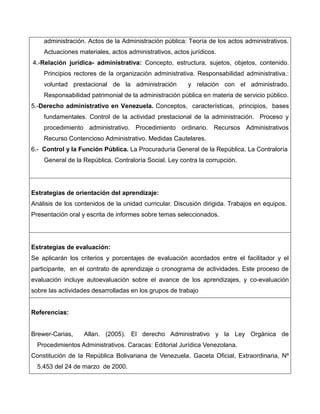 administración. Actos de la Administración pública: Teoría de los actos administrativos.
    Actuaciones materiales, actos administrativos, actos jurídicos.
4.-Relación jurídica- administrativa: Concepto, estructura, sujetos, objetos, contenido.
    Principios rectores de la organización administrativa. Responsabilidad administrativa.:
    voluntad prestacional de la administración          y relación con el administrado.
    Responsabilidad patrimonial de la administración pública en materia de servicio público.
5.-Derecho administrativo en Venezuela. Conceptos, características, principios, bases
    fundamentales. Control de la actividad prestacional de la administración. Proceso y
    procedimiento administrativo. Procedimiento ordinario. Recursos Administrativos
    Recurso Contencioso Administrativo. Medidas Cautelares.
6.- Control y la Función Pública. La Procuraduría General de la República. La Contraloría
    General de la República. Contraloría Social. Ley contra la corrupción.




Estrategias de orientación del aprendizaje:
Análisis de los contenidos de la unidad curricular. Discusión dirigida. Trabajos en equipos.
Presentación oral y escrita de informes sobre temas seleccionados.




Estrategias de evaluación:
Se aplicarán los criterios y porcentajes de evaluación acordados entre el facilitador y el
participante, en el contrato de aprendizaje o cronograma de actividades. Este proceso de
evaluación incluye autoevaluación sobre el avance de los aprendizajes, y co-evaluación
sobre las actividades desarrolladas en los grupos de trabajo


Referencias:


Brewer-Carias,     Allan. (2005). El derecho Administrativo y la Ley Orgánica de
  Procedimientos Administrativos. Caracas: Editorial Jurídica Venezolana.
Constitución de la República Bolivariana de Venezuela. Gaceta Oficial, Extraordinaria, Nº
  5.453 del 24 de marzo de 2000.
 
