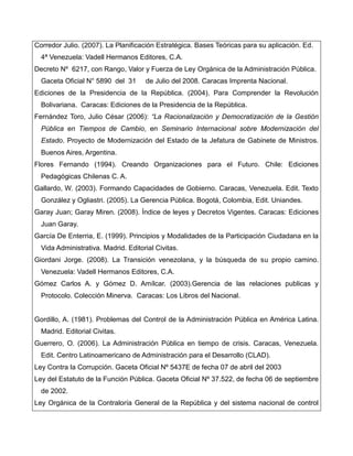 Corredor Julio. (2007). La Planificación Estratégica. Bases Teóricas para su aplicación. Ed.
  4ª Venezuela: Vadell Hermanos Editores, C.A.
Decreto Nº 6217, con Rango, Valor y Fuerza de Ley Orgánica de la Administración Pública.
  Gaceta Oficial N° 5890 del 31      de Julio del 2008. Caracas Imprenta Nacional.
Ediciones de la Presidencia de la República. (2004). Para Comprender la Revolución
  Bolivariana. Caracas: Ediciones de la Presidencia de la República.
Fernández Toro, Julio César (2006): “La Racionalización y Democratización de la Gestión
  Pública en Tiempos de Cambio, en Seminario Internacional sobre Modernización del
  Estado. Proyecto de Modernización del Estado de la Jefatura de Gabinete de Ministros.
  Buenos Aires, Argentina.
Flores Fernando (1994). Creando Organizaciones para el Futuro. Chile: Ediciones
  Pedagógicas Chilenas C. A.
Gallardo, W. (2003). Formando Capacidades de Gobierno. Caracas, Venezuela. Edit. Texto
  González y Ogliastri. (2005). La Gerencia Pública. Bogotá, Colombia, Edit. Uniandes.
Garay Juan; Garay Miren. (2008). Índice de leyes y Decretos Vigentes. Caracas: Ediciones
  Juan Garay.
García De Enterria, E. (1999). Principios y Modalidades de la Participación Ciudadana en la
  Vida Administrativa. Madrid. Editorial Civitas.
Giordani Jorge. (2008). La Transición venezolana, y la búsqueda de su propio camino.
  Venezuela: Vadell Hermanos Editores, C.A.
Gómez Carlos A. y Gómez D. Amílcar. (2003).Gerencia de las relaciones publicas y
  Protocolo. Colección Minerva. Caracas: Los Libros del Nacional.


Gordillo, A. (1981). Problemas del Control de la Administración Pública en América Latina.
  Madrid. Editorial Civitas.
Guerrero, O. (2006). La Administración Pública en tiempo de crisis. Caracas, Venezuela.
  Edit. Centro Latinoamericano de Administración para el Desarrollo (CLAD).
Ley Contra la Corrupción. Gaceta Oficial Nº 5437E de fecha 07 de abril del 2003
Ley del Estatuto de la Función Pública. Gaceta Oficial Nº 37.522, de fecha 06 de septiembre
  de 2002.
Ley Orgánica de la Contraloría General de la República y del sistema nacional de control
 