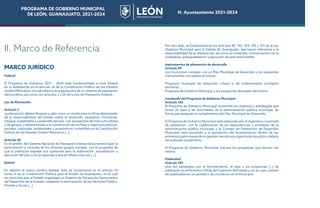 PROGRAMA DE GOBIERNO MUNICIPAL
DE LEÓN, GUANAJUATO, 2021-2024 H. Ayuntamiento 2021-2024
MARCO JURÍDICO
Federal
El Programa de Gobierno 2021 – 2024 está fundamentado a nivel federal
en lo establecido en el artículo 26 de la Constitución Política de los Estados
Unidos Mexicanos, el cual refiere a la organización de un sistema de planeación
democrática, así como, los artículos 2 y 20 de la Ley de Planeación Federal.
Ley de Planeación
Artículo 2
La planeación deberá llevarse a cabo como un medio para el eficaz desempeño
de la responsabilidad del Estado sobre el desarrollo equitativo, incluyente,
integral, sustentable y sostenible del país, con perspectiva de interculturalidad
y de género, y deberá tender a la consecución de los fines y objetivos políticos,
sociales, culturales, ambientales y económicos contenidos en la Constitución
Política de los Estados Unidos Mexicanos […]
Artículo 20
En el ámbito del Sistema Nacional de Planeación Democrática tendrá lugar la
participación y consulta de los diversos grupos sociales, con el propósito de
que la población exprese sus opiniones para la elaboración, actualización y
ejecución del plan y los programas a que se refiere esta Ley […]
Estatal
En relación al marco jurídico estatal, éste se fundamenta en el artículo 14
inciso A de la Constitución Política para el Estado de Guanajuato, en el cual
se menciona que el Estado organizará un Sistema de Planeación Democrática
del Desarrollo de la Entidad, mediante la participación de los Sectores Público,
Privado y Social [...]
Por otro lado, se fundamenta en los artículos 99, 102, 103, 105 y 107 de la Ley
Orgánica Municipal para el Estado de Guanajuato, que hacen referencia a la
responsabilidad de su elaboración, así como al contenido, comunicación con la
ciudadanía, presupuestación y ejecución de este instrumento.
Instrumentos de planeación de desarrollo
Artículo 99
Los municipios contarán con un Plan Municipal de Desarrollo y los siguientes
instrumentos vinculados al mismo:
Programa municipal de desarrollo urbano y de ordenamiento ecológico
territorial.
Programa de Gobierno Municipal y los programas derivados del mismo.
Contenido del Programa de Gobierno Municipal
Artículo 102
El Programa de Gobierno Municipal contendrá los objetivos y estrategias que
sirvan de base a las actividades de la administración pública municipal, de
forma que aseguren el cumplimiento del Plan Municipal de Desarrollo.
El Programa de Gobierno Municipal será elaborado por el organismo municipal
de planeación, con la colaboración de las dependencias y entidades de la
administración pública municipal y el Consejo de Planeación de Desarrollo
Municipal; será sometido a la aprobación del Ayuntamiento dentro de los
primeros cuatro meses de su gestión; tendrá una vigencia de tres años y deberá
ser evaluado anualmente.
El Programa de Gobierno Municipal indicará los programas que deriven del
mismo.
Publicidad
Artículo 103
Una vez aprobados por el Ayuntamiento, el plan y los programas […] se
publicarán en el Periódico Oficial del Gobierno del Estado y, en su caso, podrán
ser publicados en un periódico de circulación en el Municipio.
II. Marco de Referencia
PROGRAMA DE GOBIERNO MUNICIPAL
DE LEÓN, GUANAJUATO, 2021-2024 H. Ayuntamiento 2021-2024
 