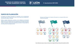 PROGRAMA DE GOBIERNO MUNICIPAL
DE LEÓN, GUANAJUATO, 2021-2024 H. Ayuntamiento 2021-2024
MARCO DE PLANEACIÓN
El Programa de Gobierno Municipal es congruente con las orientaciones
internacionales para el desarrollo, así como con las directrices establecidas a
nivel nacional, estatal y municipal.
Desde un plano internacional, se alinea con los Objetivos de Desarrollo
Sostenible (ODS) de la Agenda 2030 de la Organización de las Naciones Unidas
(ONU), con los que se busca trazar una hoja de ruta para erradicar la pobreza,
proteger al planeta y asegurar la prosperidad para todos sin comprometer los
recursos para las futuras generaciones.
Alineación del Programa de Gobierno Municipal con la Agenda 2030 para el
Desarrollo Sostenible.
Fuente: Elaboración propia con base en información de la Agenda 2030 para el Desarrollo Sostenible de la ONU.
PROGRAMA DE GOBIERNO MUNICIPAL
DE LEÓN, GUANAJUATO, 2021-2024 H. Ayuntamiento 2021-2024
 